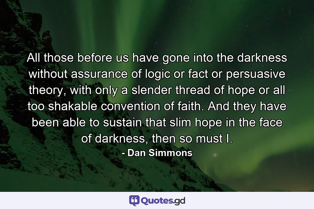 All those before us have gone into the darkness without assurance of logic or fact or persuasive theory, with only a slender thread of hope or all too shakable convention of faith. And they have been able to sustain that slim hope in the face of darkness, then so must I. - Quote by Dan Simmons