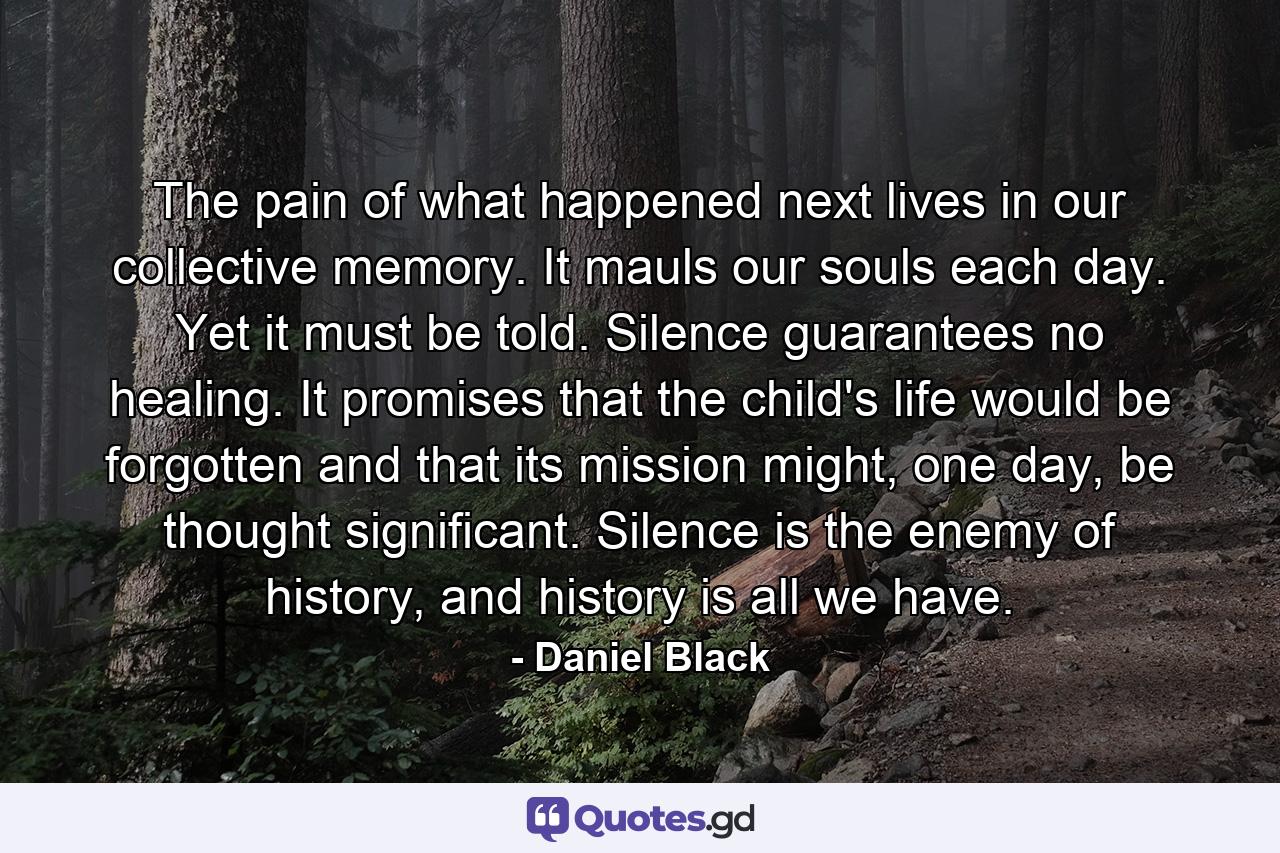 The pain of what happened next lives in our collective memory. It mauls our souls each day. Yet it must be told. Silence guarantees no healing. It promises that the child's life would be forgotten and that its mission might, one day, be thought significant. Silence is the enemy of history, and history is all we have. - Quote by Daniel Black