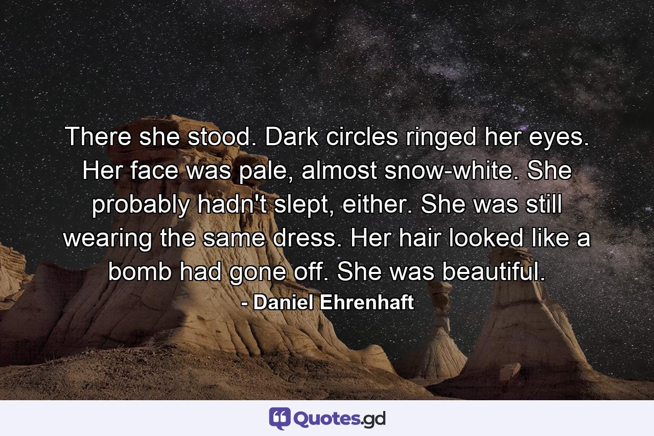 There she stood. Dark circles ringed her eyes. Her face was pale, almost snow-white. She probably hadn't slept, either. She was still wearing the same dress. Her hair looked like a bomb had gone off. She was beautiful. - Quote by Daniel Ehrenhaft