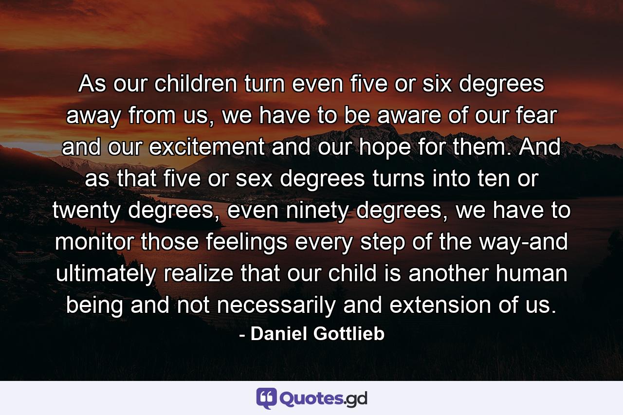 As our children turn even five or six degrees away from us, we have to be aware of our fear and our excitement and our hope for them. And as that five or sex degrees turns into ten or twenty degrees, even ninety degrees, we have to monitor those feelings every step of the way-and ultimately realize that our child is another human being and not necessarily and extension of us. - Quote by Daniel Gottlieb