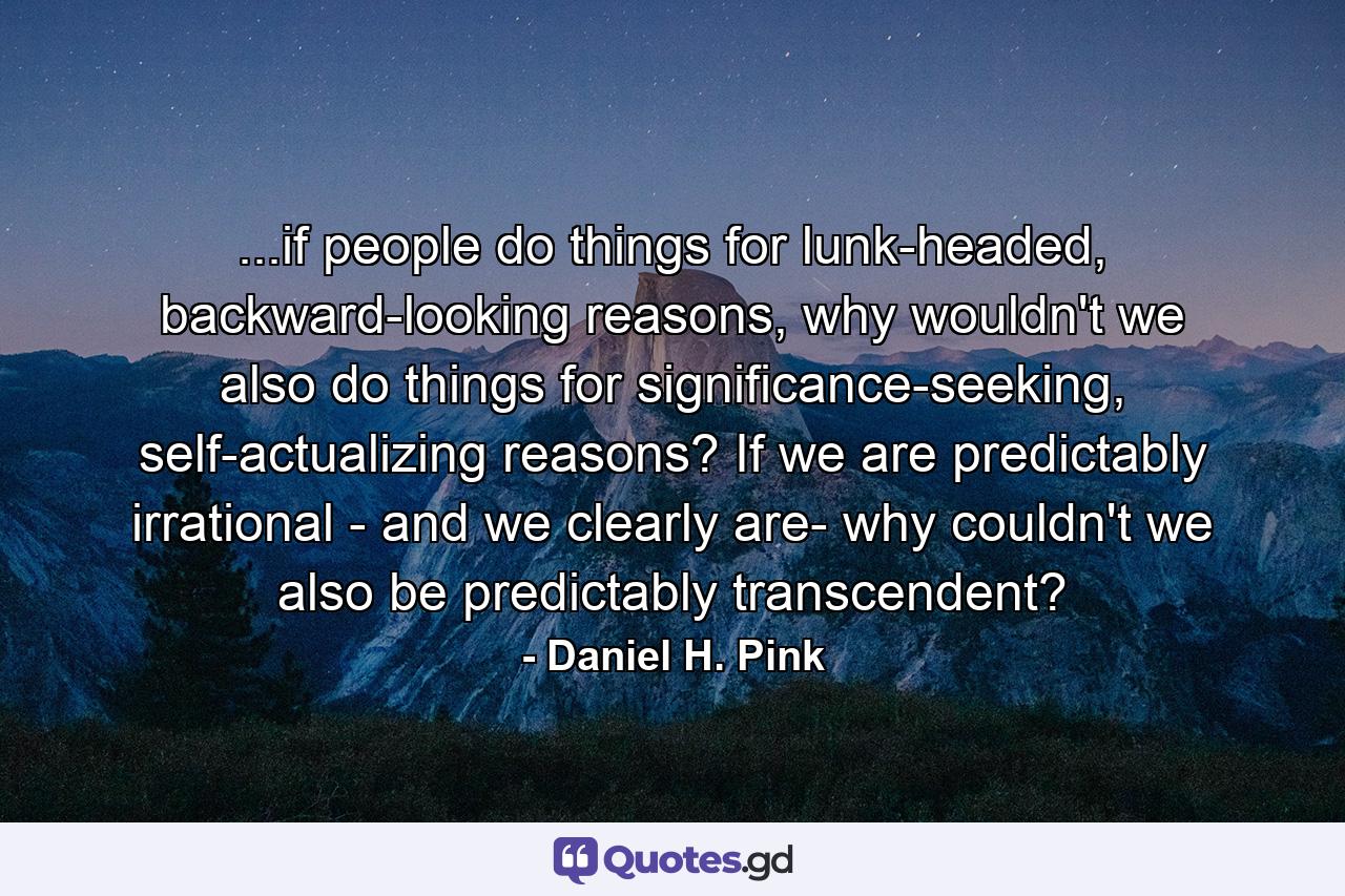 ...if people do things for lunk-headed, backward-looking reasons, why wouldn't we also do things for significance-seeking, self-actualizing reasons? If we are predictably irrational - and we clearly are- why couldn't we also be predictably transcendent? - Quote by Daniel H. Pink