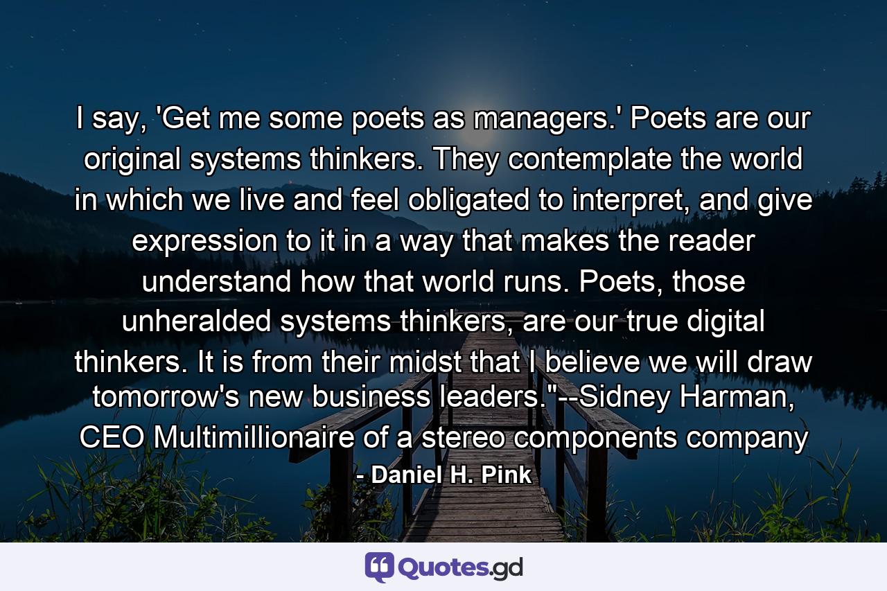 I say, 'Get me some poets as managers.' Poets are our original systems thinkers. They contemplate the world in which we live and feel obligated to interpret, and give expression to it in a way that makes the reader understand how that world runs. Poets, those unheralded systems thinkers, are our true digital thinkers. It is from their midst that I believe we will draw tomorrow's new business leaders.