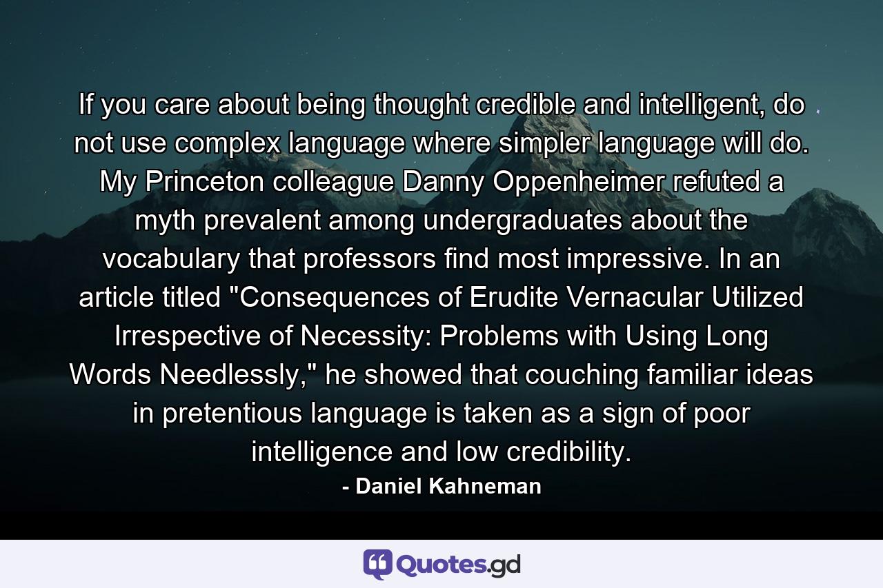 If you care about being thought credible and intelligent, do not use complex language where simpler language will do. My Princeton colleague Danny Oppenheimer refuted a myth prevalent among undergraduates about the vocabulary that professors find most impressive. In an article titled 