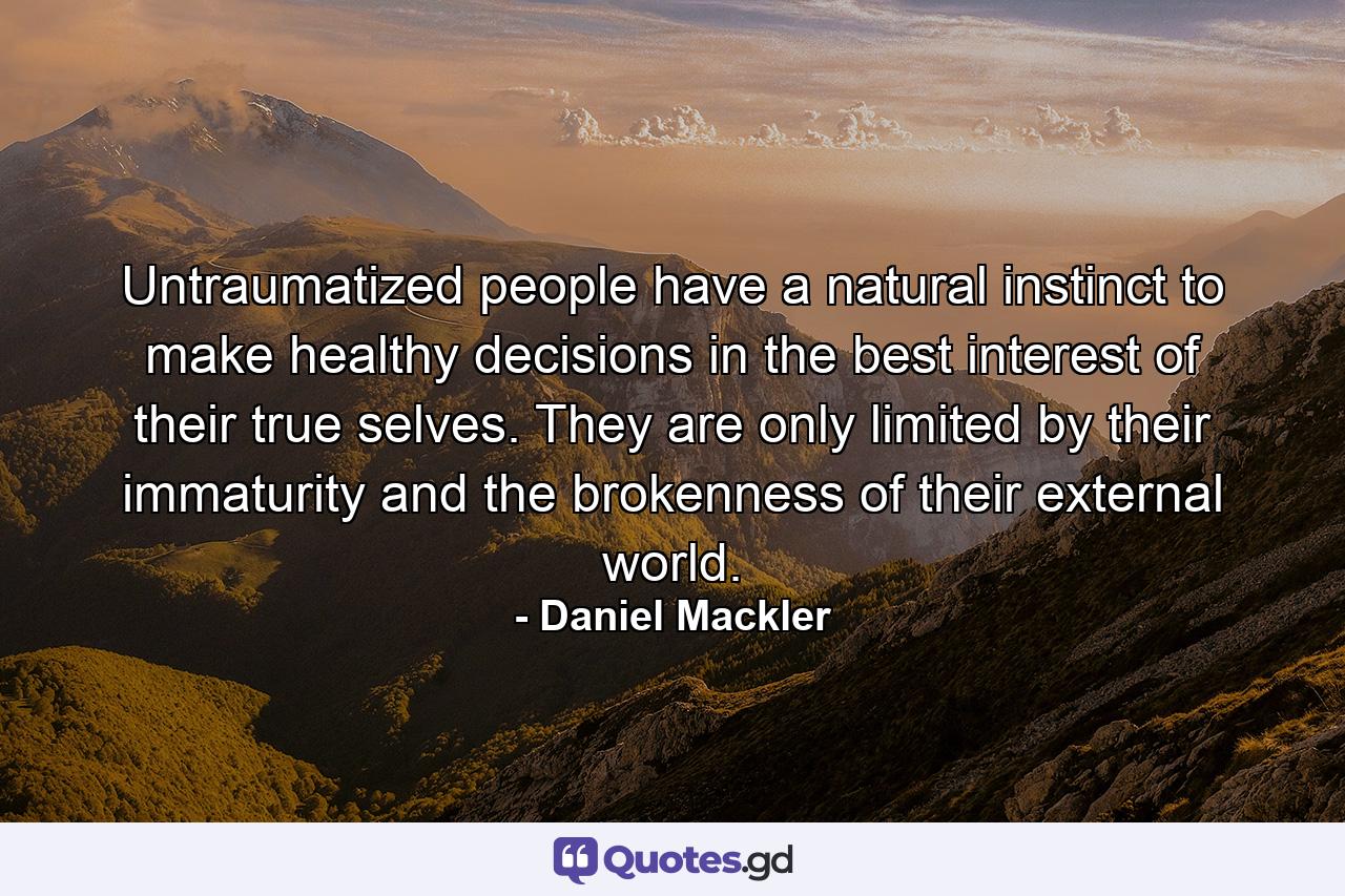 Untraumatized people have a natural instinct to make healthy decisions in the best interest of their true selves. They are only limited by their immaturity and the brokenness of their external world. - Quote by Daniel Mackler