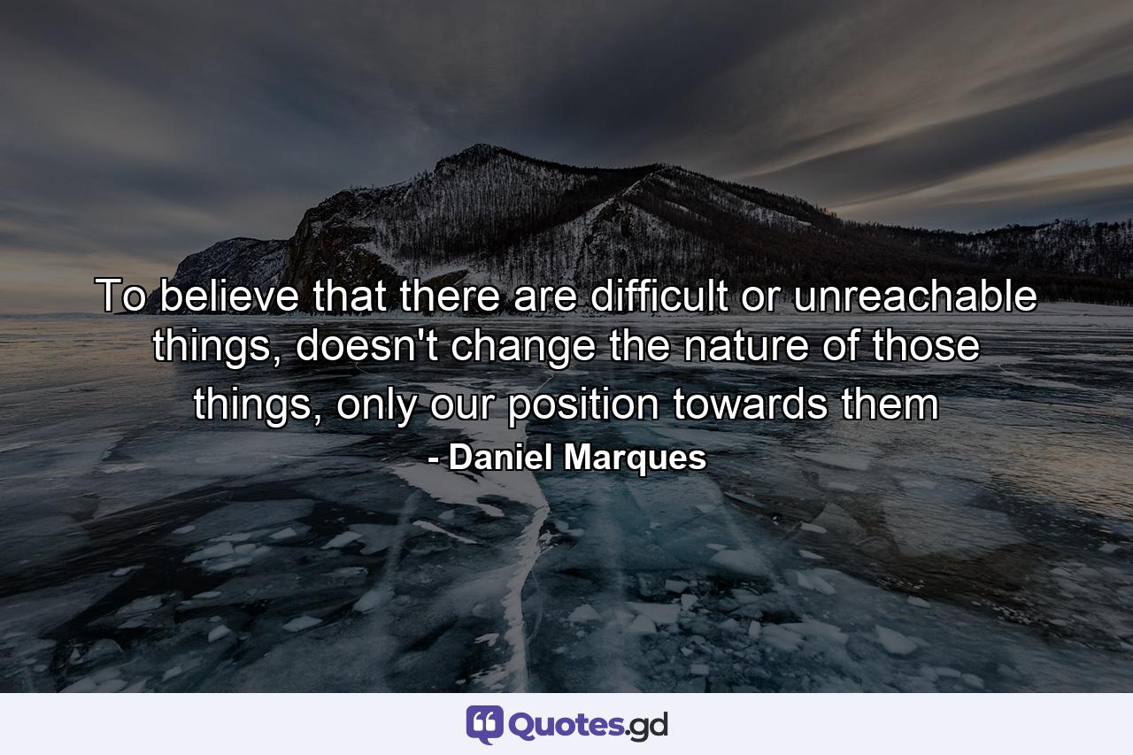 To believe that there are difficult or unreachable things, doesn't change the nature of those things, only our position towards them - Quote by Daniel Marques