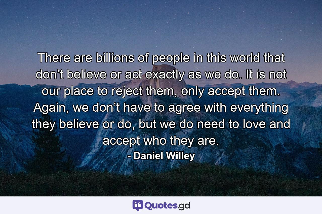 There are billions of people in this world that don’t believe or act exactly as we do. It is not our place to reject them, only accept them. Again, we don’t have to agree with everything they believe or do, but we do need to love and accept who they are. - Quote by Daniel Willey