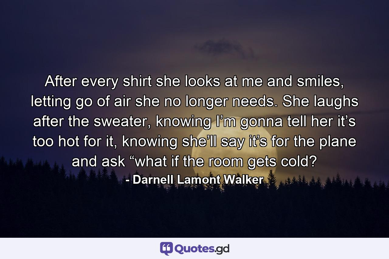 After every shirt she looks at me and smiles, letting go of air she no longer needs. She laughs after the sweater, knowing I’m gonna tell her it’s too hot for it, knowing she’ll say it’s for the plane and ask “what if the room gets cold? - Quote by Darnell Lamont Walker