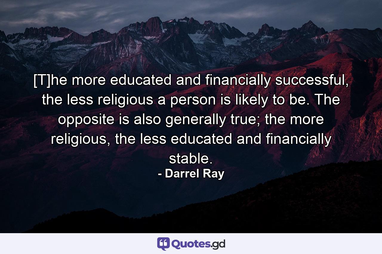 [T]he more educated and financially successful, the less religious a person is likely to be. The opposite is also generally true; the more religious, the less educated and financially stable. - Quote by Darrel Ray