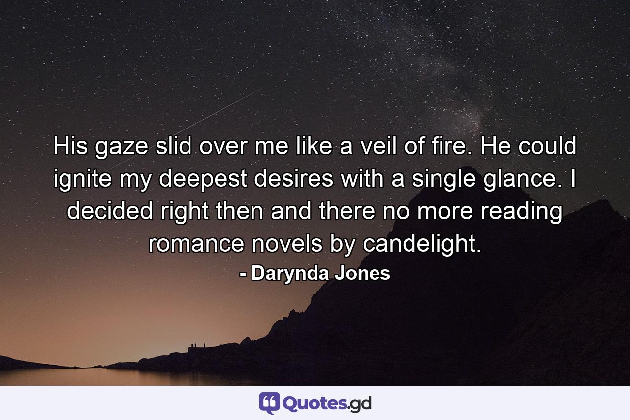 His gaze slid over me like a veil of fire. He could ignite my deepest desires with a single glance. I decided right then and there no more reading romance novels by candelight. - Quote by Darynda Jones