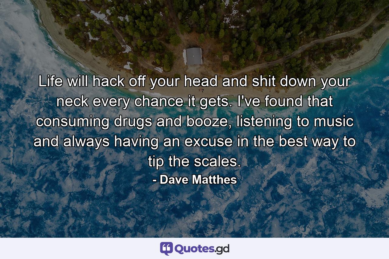 Life will hack off your head and shit down your neck every chance it gets. I've found that consuming drugs and booze, listening to music and always having an excuse in the best way to tip the scales. - Quote by Dave Matthes