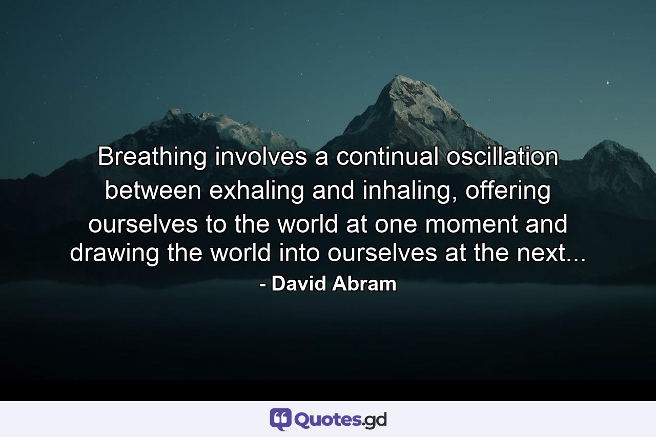 Breathing involves a continual oscillation between exhaling and inhaling, offering ourselves to the world at one moment and drawing the world into ourselves at the next... - Quote by David Abram