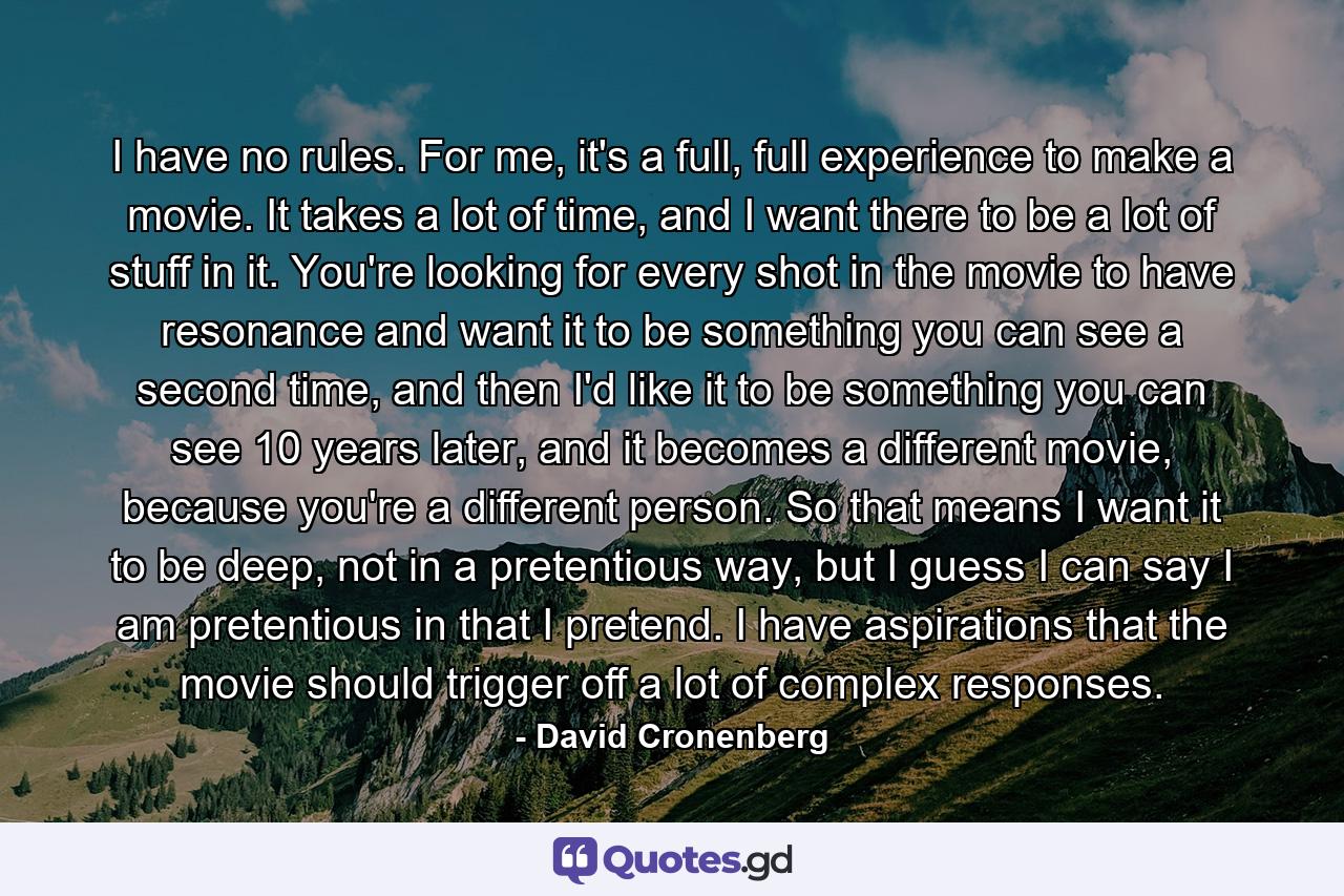 I have no rules. For me, it's a full, full experience to make a movie. It takes a lot of time, and I want there to be a lot of stuff in it. You're looking for every shot in the movie to have resonance and want it to be something you can see a second time, and then I'd like it to be something you can see 10 years later, and it becomes a different movie, because you're a different person. So that means I want it to be deep, not in a pretentious way, but I guess I can say I am pretentious in that I pretend. I have aspirations that the movie should trigger off a lot of complex responses. - Quote by David Cronenberg