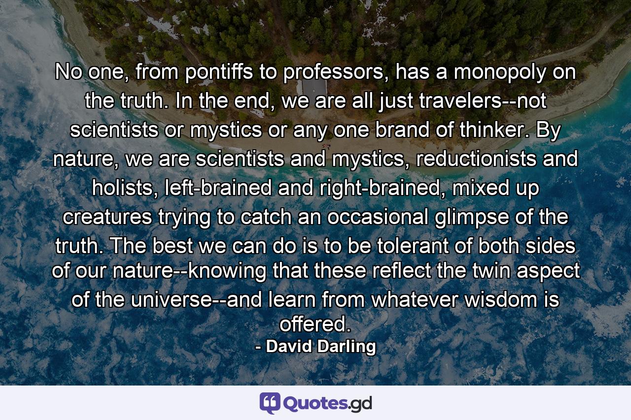 No one, from pontiffs to professors, has a monopoly on the truth. In the end, we are all just travelers--not scientists or mystics or any one brand of thinker. By nature, we are scientists and mystics, reductionists and holists, left-brained and right-brained, mixed up creatures trying to catch an occasional glimpse of the truth. The best we can do is to be tolerant of both sides of our nature--knowing that these reflect the twin aspect of the universe--and learn from whatever wisdom is offered. - Quote by David Darling