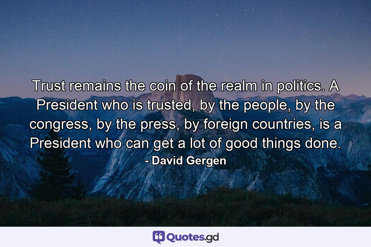 Trust remains the coin of the realm in politics. A President who is trusted, by the people, by the congress, by the press, by foreign countries, is a President who can get a lot of good things done. - Quote by David Gergen