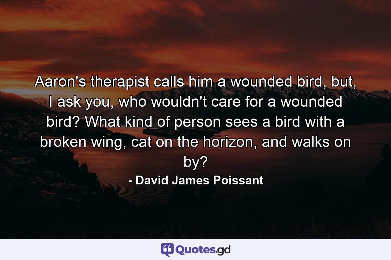 Aaron's therapist calls him a wounded bird, but, I ask you, who wouldn't care for a wounded bird? What kind of person sees a bird with a broken wing, cat on the horizon, and walks on by? - Quote by David James Poissant