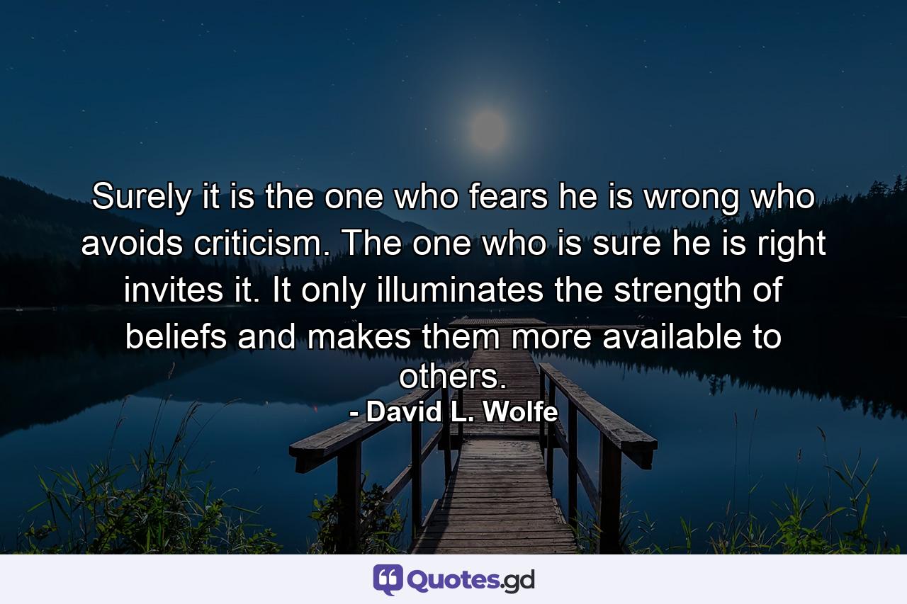 Surely it is the one who fears he is wrong who avoids criticism. The one who is sure he is right invites it. It only illuminates the strength of beliefs and makes them more available to others. - Quote by David L. Wolfe