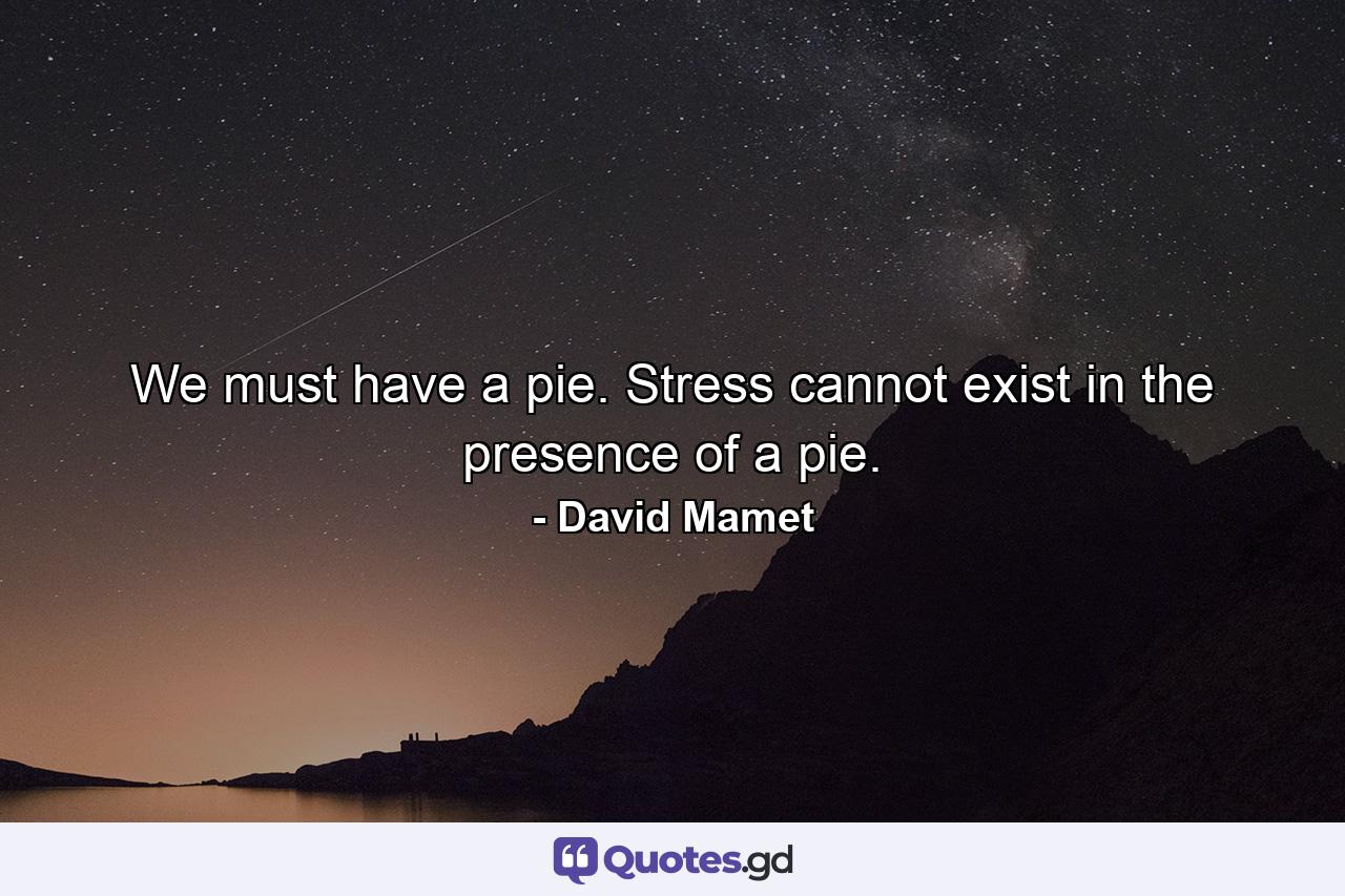 We must have a pie. Stress cannot exist in the presence of a pie. - Quote by David Mamet