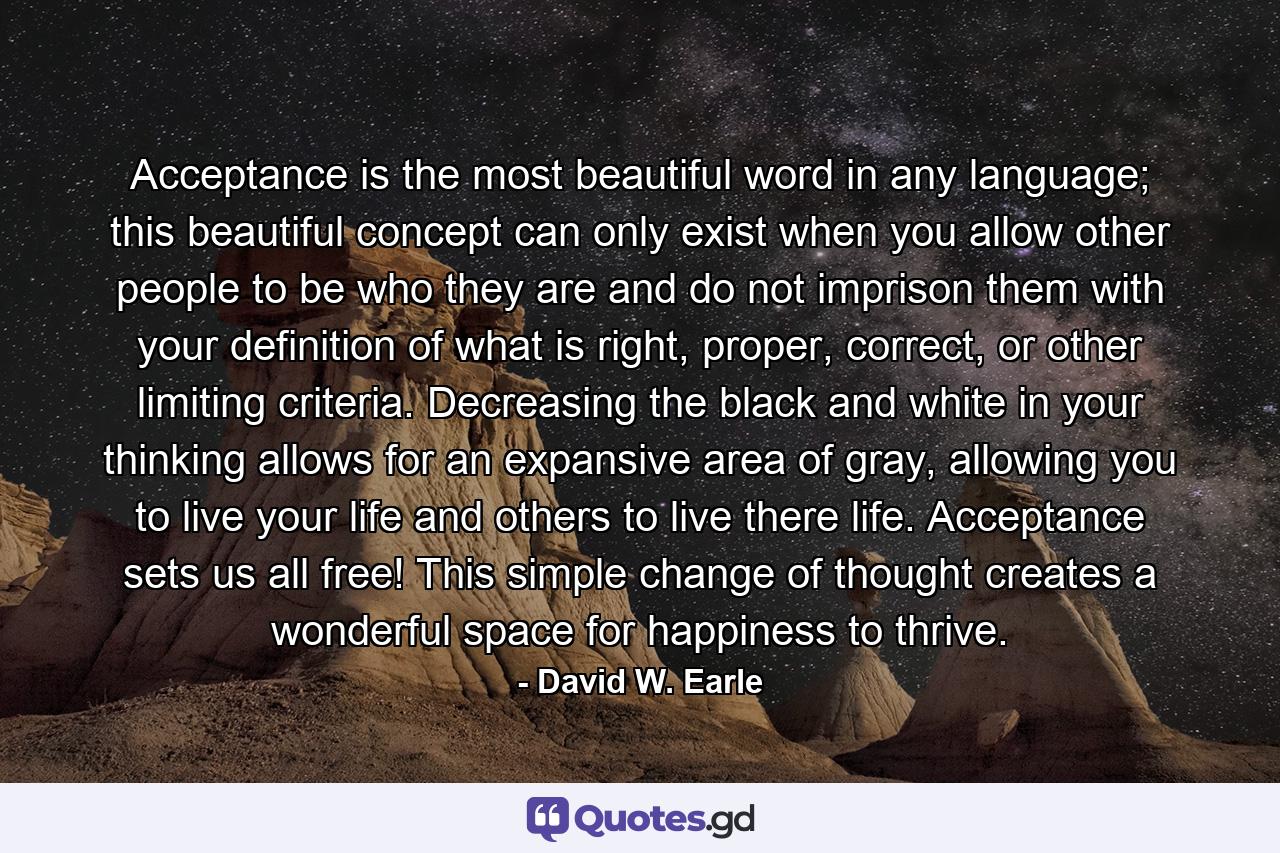 Acceptance is the most beautiful word in any language; this beautiful concept can only exist when you allow other people to be who they are and do not imprison them with your definition of what is right, proper, correct, or other limiting criteria. Decreasing the black and white in your thinking allows for an expansive area of gray, allowing you to live your life and others to live there life. Acceptance sets us all free! This simple change of thought creates a wonderful space for happiness to thrive. - Quote by David W. Earle