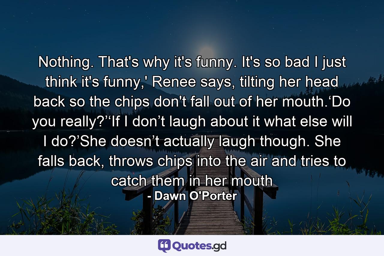 Nothing. That's why it's funny. It's so bad I just think it's funny,' Renee says, tilting her head back so the chips don't fall out of her mouth.‘Do you really?’‘If I don’t laugh about it what else will I do?’She doesn’t actually laugh though. She falls back, throws chips into the air and tries to catch them in her mouth - Quote by Dawn O'Porter