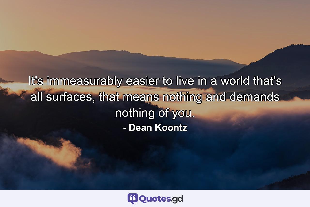 It's immeasurably easier to live in a world that's all surfaces, that means nothing and demands nothing of you. - Quote by Dean Koontz