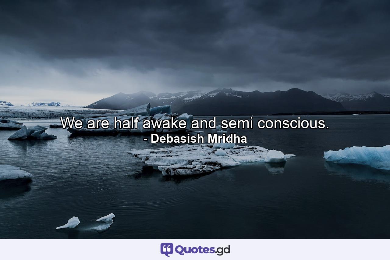 We are half awake and semi conscious. - Quote by Debasish Mridha