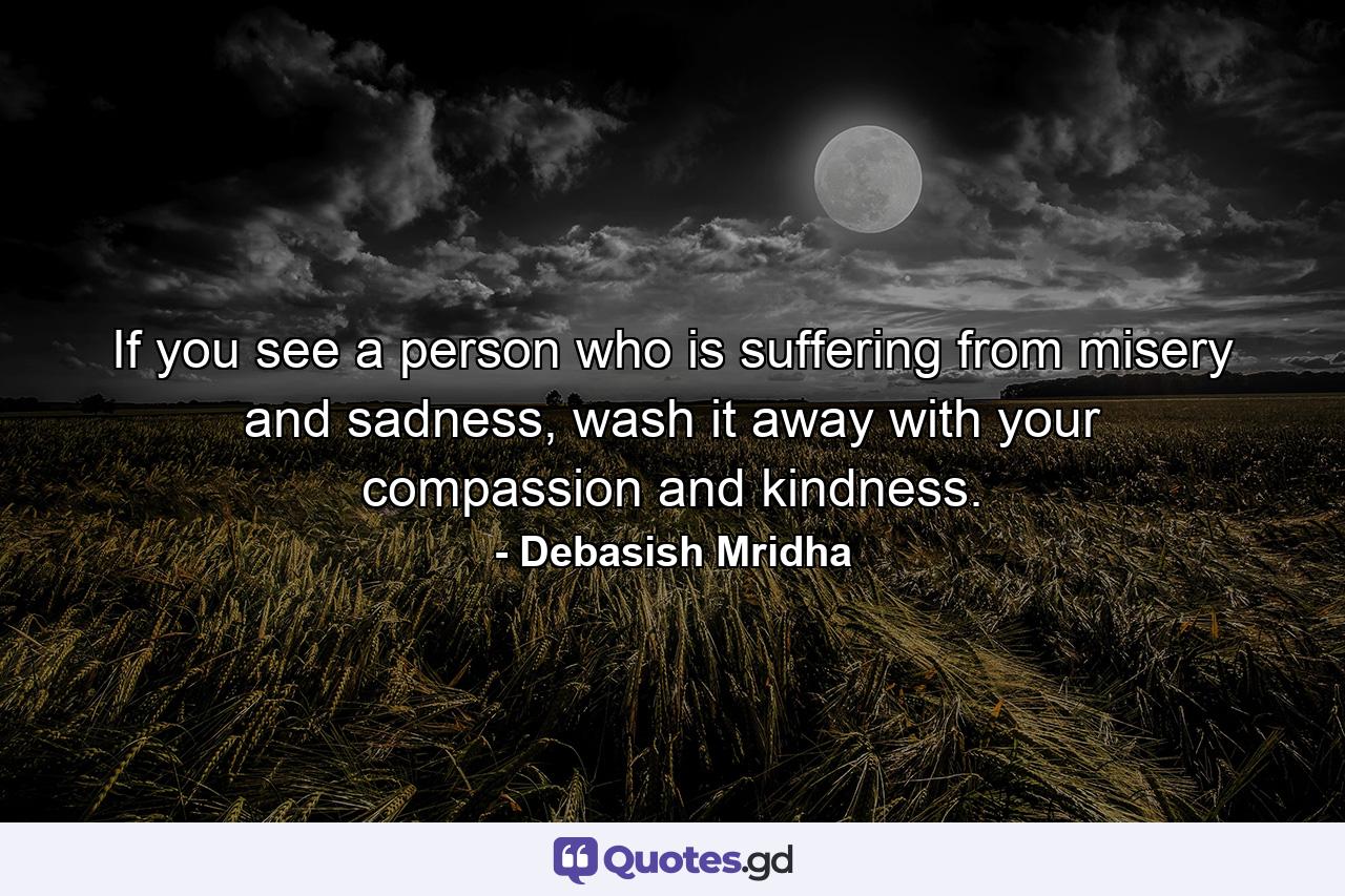 If you see a person who is suffering from misery and sadness, wash it away with your compassion and kindness. - Quote by Debasish Mridha