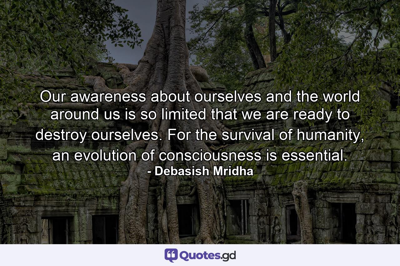 Our awareness about ourselves and the world around us is so limited that we are ready to destroy ourselves. For the survival of humanity, an evolution of consciousness is essential. - Quote by Debasish Mridha