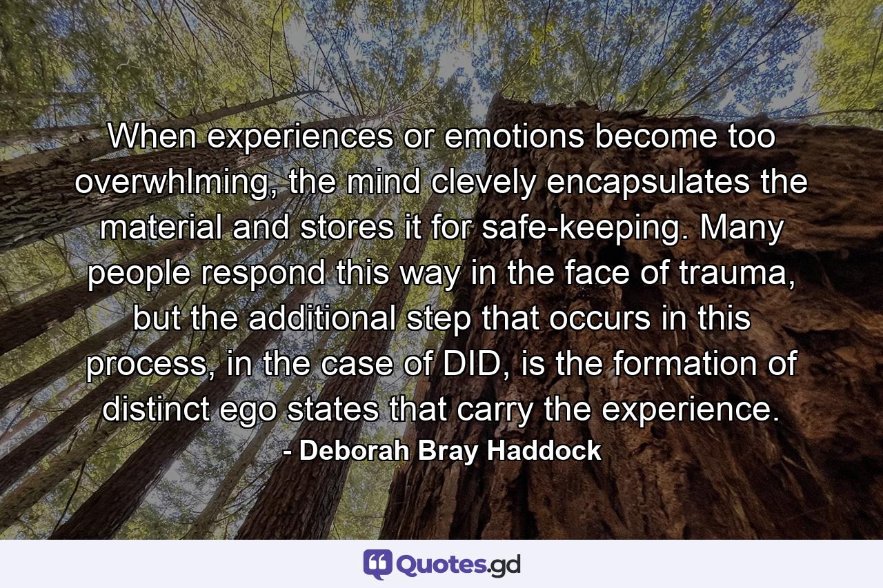 When experiences or emotions become too overwhlming, the mind clevely encapsulates the material and stores it for safe-keeping. Many people respond this way in the face of trauma, but the additional step that occurs in this process, in the case of DID, is the formation of distinct ego states that carry the experience. - Quote by Deborah Bray Haddock