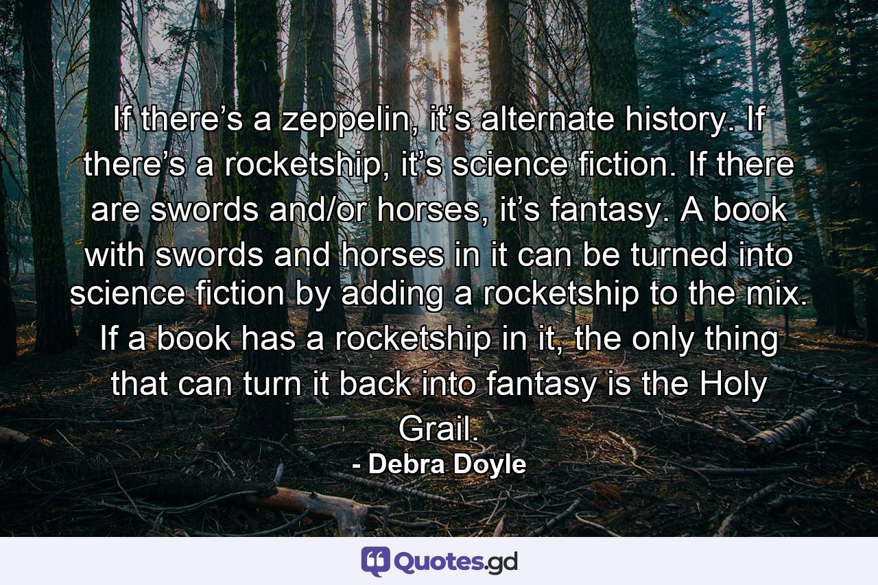 If there’s a zeppelin, it’s alternate history. If there’s a rocketship, it’s science fiction. If there are swords and/or horses, it’s fantasy. A book with swords and horses in it can be turned into science fiction by adding a rocketship to the mix. If a book has a rocketship in it, the only thing that can turn it back into fantasy is the Holy Grail. - Quote by Debra Doyle