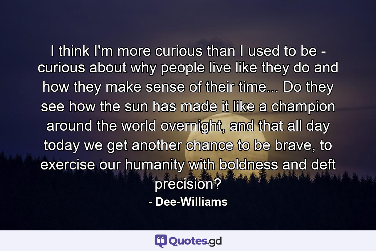 I think I'm more curious than I used to be - curious about why people live like they do and how they make sense of their time... Do they see how the sun has made it like a champion around the world overnight, and that all day today we get another chance to be brave, to exercise our humanity with boldness and deft precision? - Quote by Dee-Williams