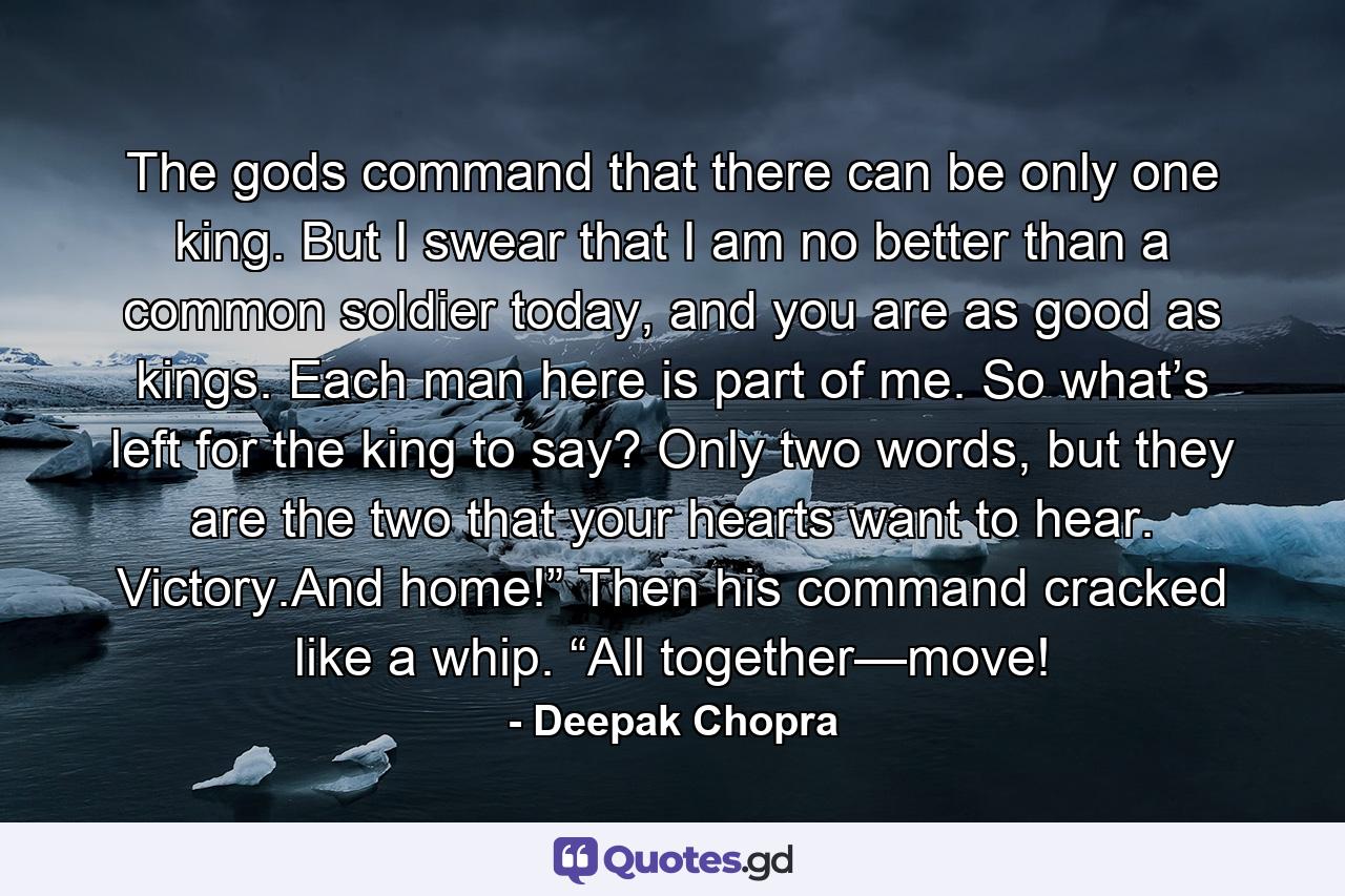 The gods command that there can be only one king. But I swear that I am no better than a common soldier today, and you are as good as kings. Each man here is part of me. So what’s left for the king to say? Only two words, but they are the two that your hearts want to hear. Victory.And home!” Then his command cracked like a whip. “All together—move! - Quote by Deepak Chopra