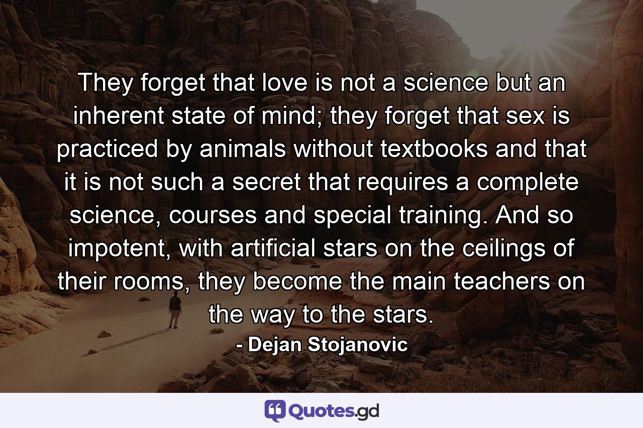 They forget that love is not a science but an inherent state of mind; they forget that sex is practiced by animals without textbooks and that it is not such a secret that requires a complete science, courses and special training. And so impotent, with artificial stars on the ceilings of their rooms, they become the main teachers on the way to the stars. - Quote by Dejan Stojanovic