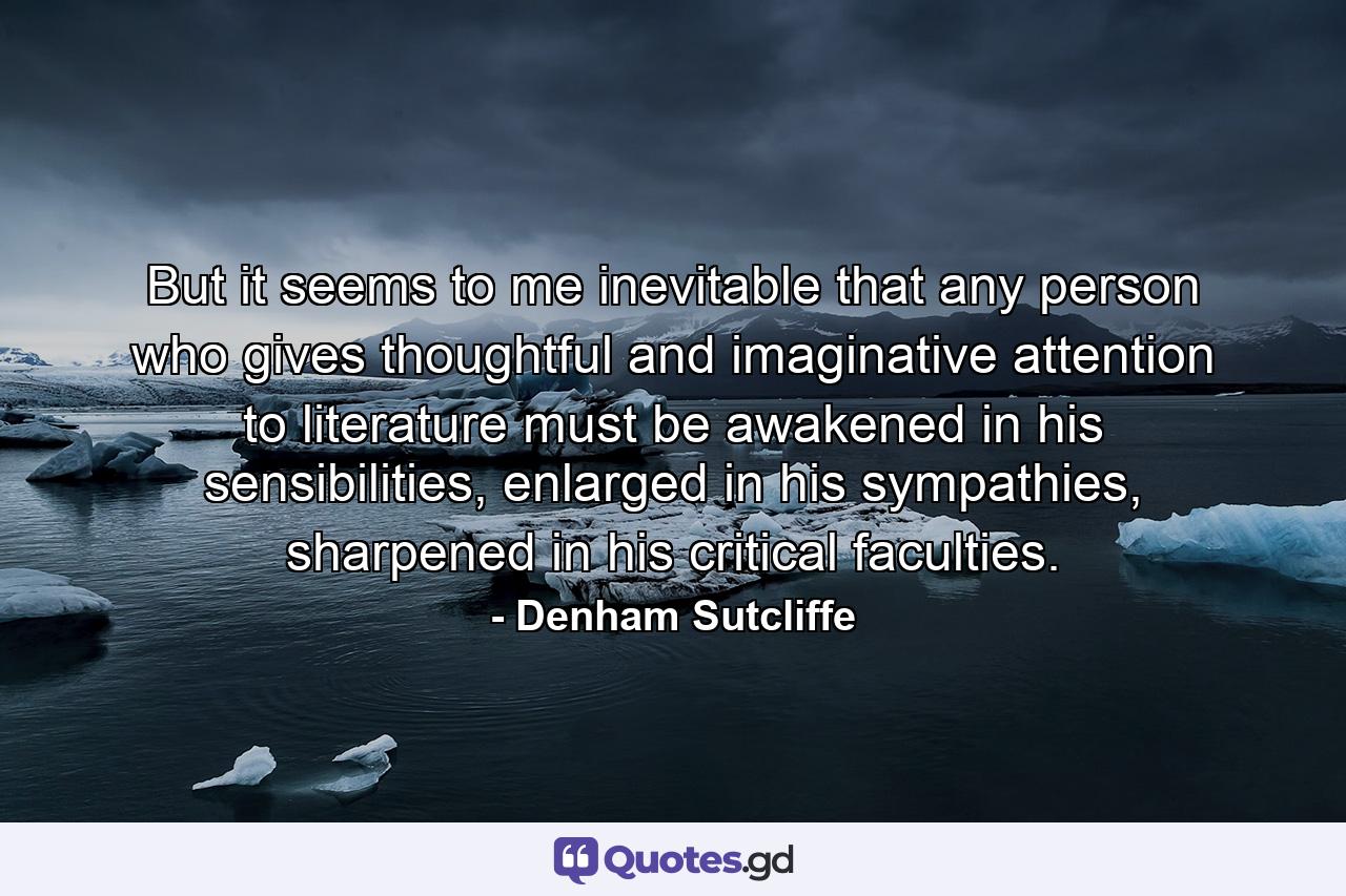 But it seems to me inevitable that any person who gives thoughtful and imaginative attention to literature must be awakened in his sensibilities, enlarged in his sympathies, sharpened in his critical faculties. - Quote by Denham Sutcliffe