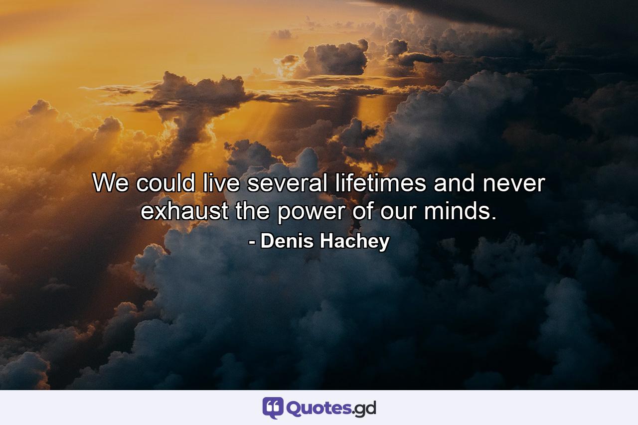 We could live several lifetimes and never exhaust the power of our minds. - Quote by Denis Hachey