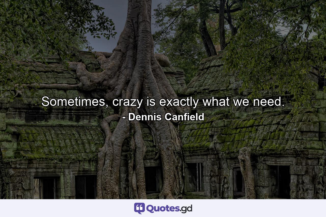 Sometimes, crazy is exactly what we need. - Quote by Dennis Canfield