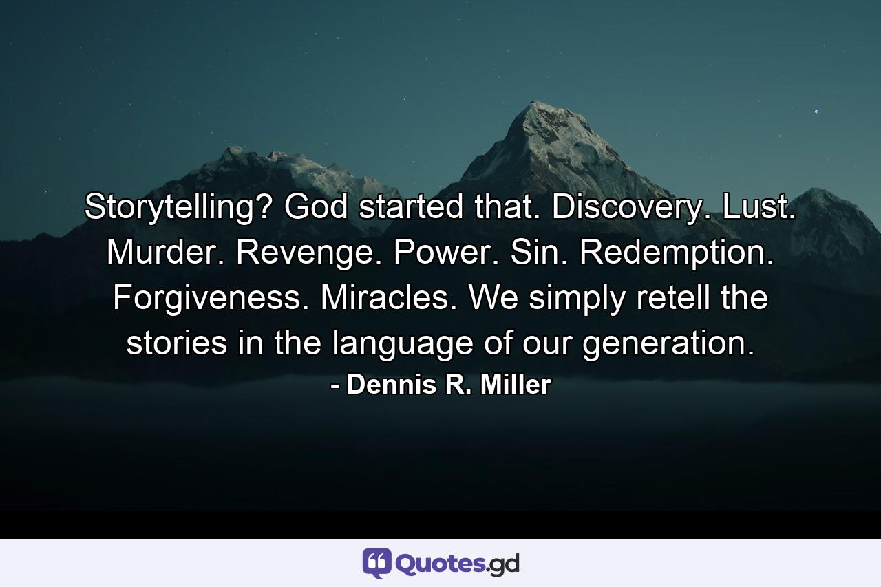 Storytelling? God started that. Discovery. Lust. Murder. Revenge. Power. Sin. Redemption. Forgiveness. Miracles. We simply retell the stories in the language of our generation. - Quote by Dennis R. Miller