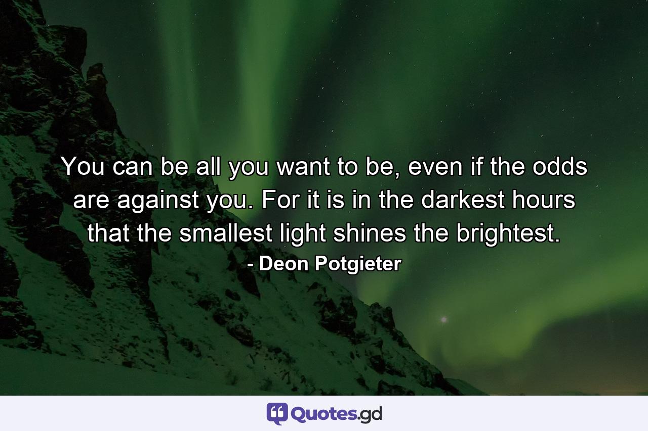 You can be all you want to be, even if the odds are against you. For it is in the darkest hours that the smallest light shines the brightest. - Quote by Deon Potgieter