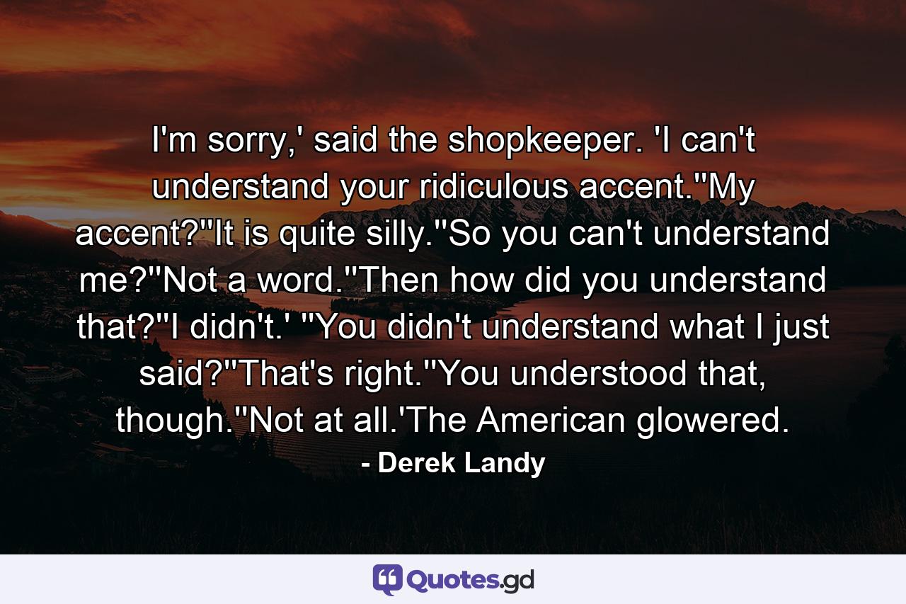 I'm sorry,' said the shopkeeper. 'I can't understand your ridiculous accent.''My accent?''It is quite silly.''So you can't understand me?''Not a word.''Then how did you understand that?''I didn't.' ''You didn't understand what I just said?''That's right.''You understood that, though.''Not at all.'The American glowered. - Quote by Derek Landy