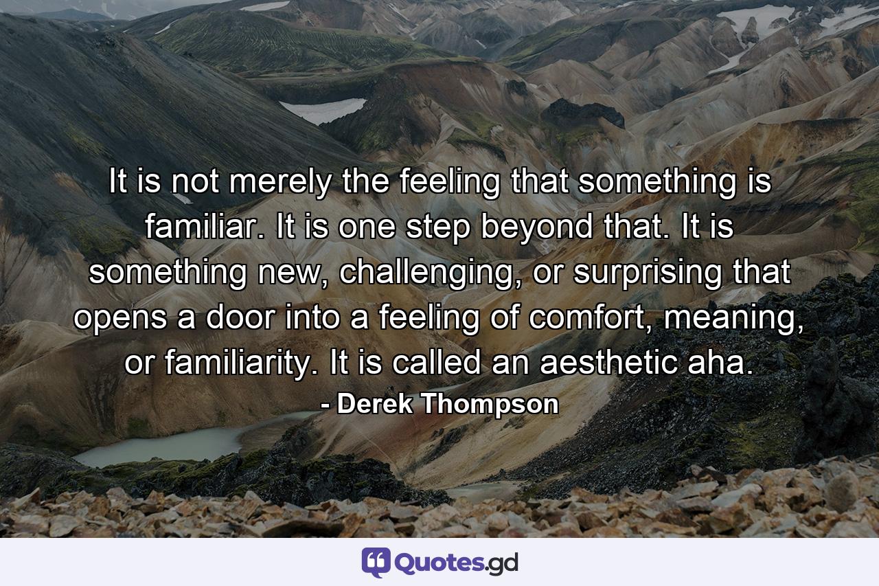 It is not merely the feeling that something is familiar. It is one step beyond that. It is something new, challenging, or surprising that opens a door into a feeling of comfort, meaning, or familiarity. It is called an aesthetic aha. - Quote by Derek Thompson