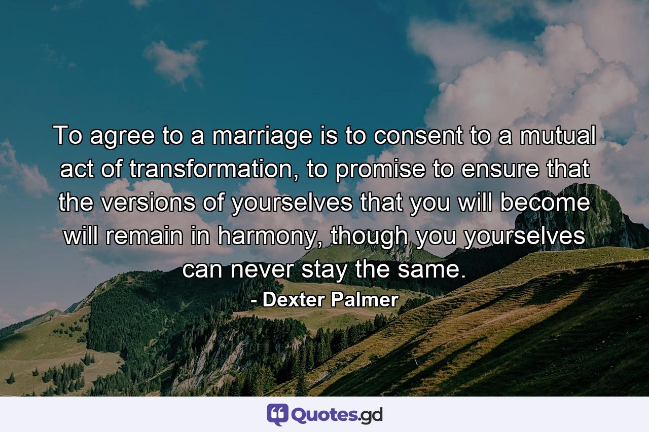 To agree to a marriage is to consent to a mutual act of transformation, to promise to ensure that the versions of yourselves that you will become will remain in harmony, though you yourselves can never stay the same. - Quote by Dexter Palmer