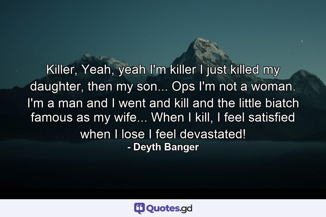 Killer, Yeah, yeah I'm killer I just killed my daughter, then my son... Ops I'm not a woman. I'm a man and I went and kill and the little biatch famous as my wife... When I kill, I feel satisfied when I lose I feel devastated! - Quote by Deyth Banger