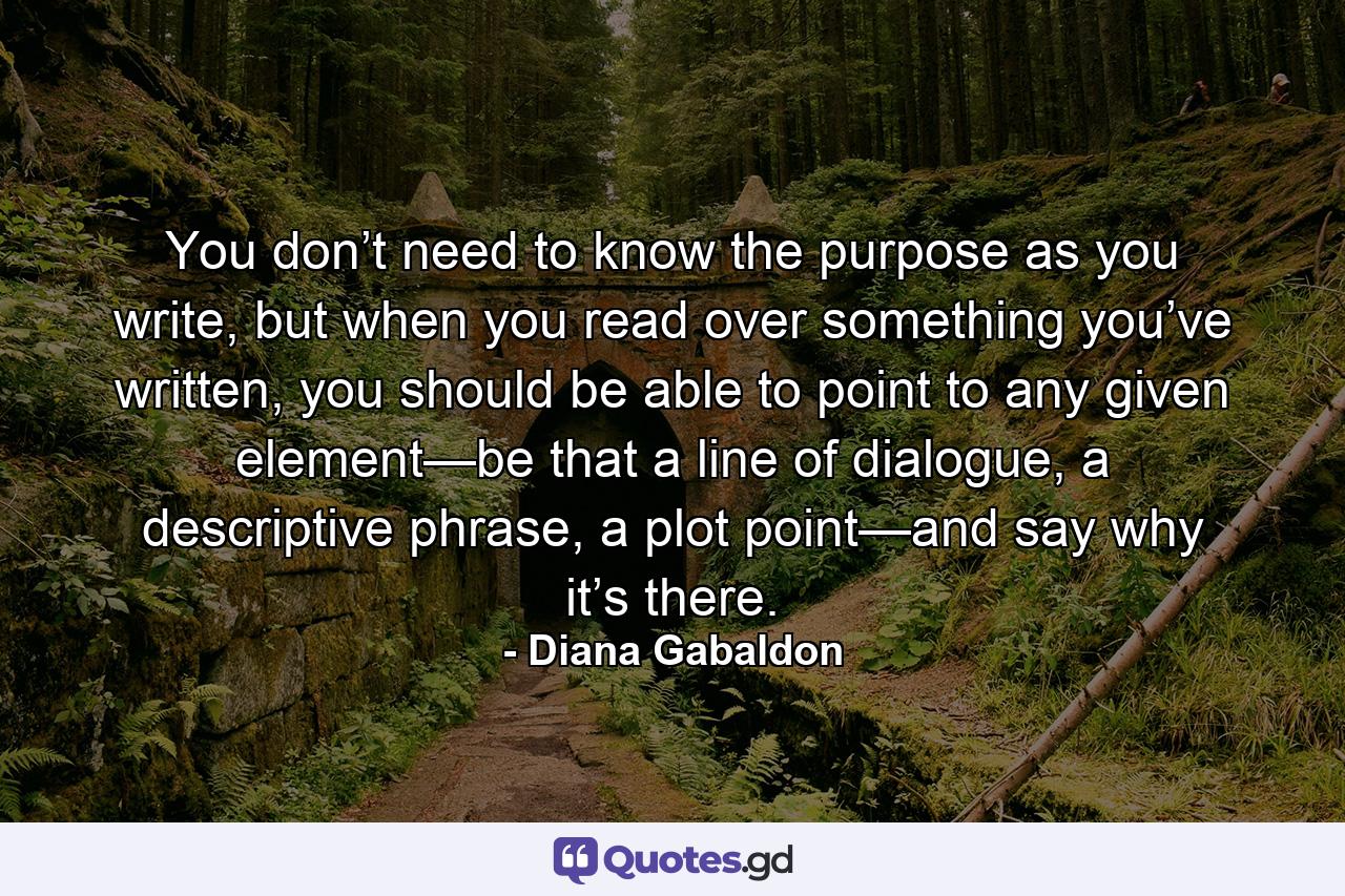 You don’t need to know the purpose as you write, but when you read over something you’ve written, you should be able to point to any given element—be that a line of dialogue, a descriptive phrase, a plot point—and say why it’s there. - Quote by Diana Gabaldon