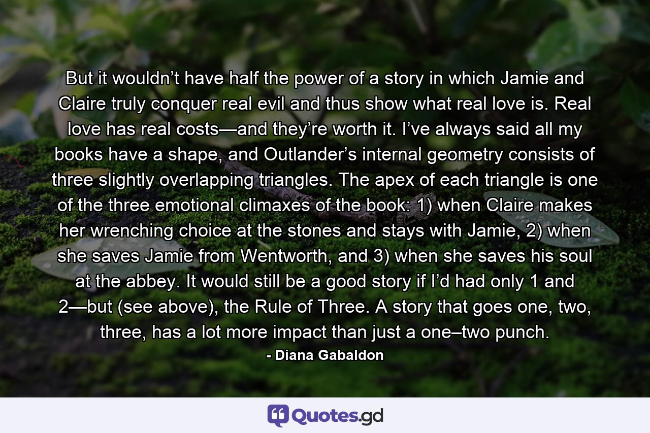 But it wouldn’t have half the power of a story in which Jamie and Claire truly conquer real evil and thus show what real love is. Real love has real costs—and they’re worth it. I’ve always said all my books have a shape, and Outlander’s internal geometry consists of three slightly overlapping triangles. The apex of each triangle is one of the three emotional climaxes of the book: 1) when Claire makes her wrenching choice at the stones and stays with Jamie, 2) when she saves Jamie from Wentworth, and 3) when she saves his soul at the abbey. It would still be a good story if I’d had only 1 and 2—but (see above), the Rule of Three. A story that goes one, two, three, has a lot more impact than just a one–two punch. - Quote by Diana Gabaldon