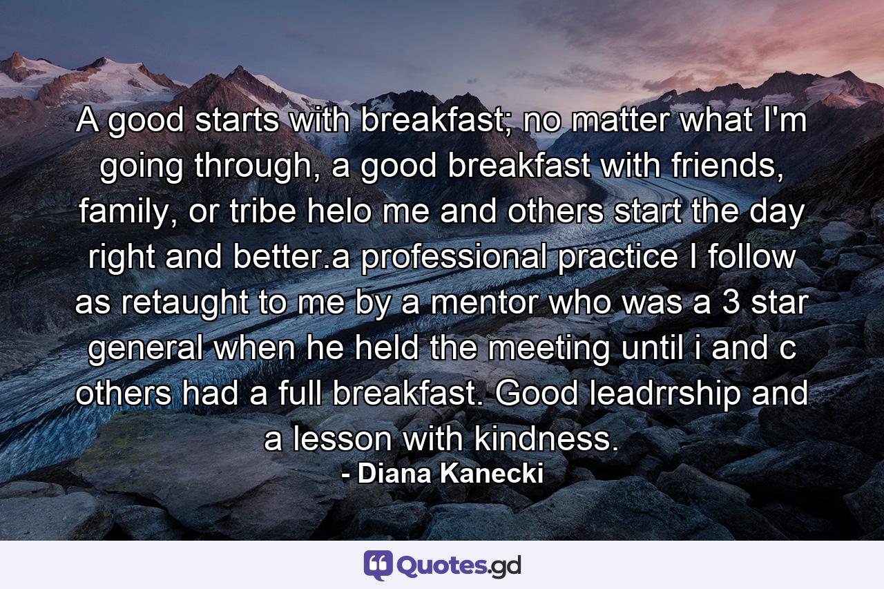 A good starts with breakfast; no matter what I'm going through, a good breakfast with friends, family, or tribe helo me and others start the day right and better.a professional practice I follow as retaught to me by a mentor who was a 3 star general when he held the meeting until i and c others had a full breakfast. Good leadrrship and a lesson with kindness. - Quote by Diana Kanecki