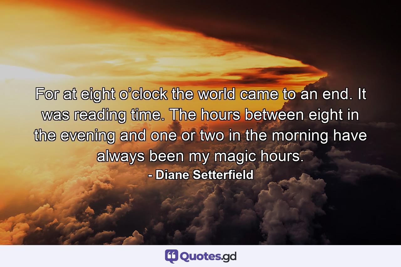 For at eight o’clock the world came to an end. It was reading time. The hours between eight in the evening and one or two in the morning have always been my magic hours. - Quote by Diane Setterfield