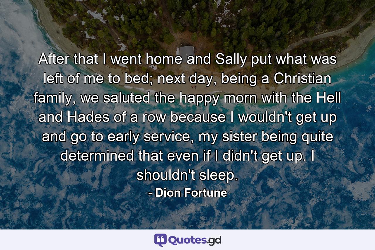 After that I went home and Sally put what was left of me to bed; next day, being a Christian family, we saluted the happy morn with the Hell and Hades of a row because I wouldn't get up and go to early service, my sister being quite determined that even if I didn't get up. I shouldn't sleep. - Quote by Dion Fortune