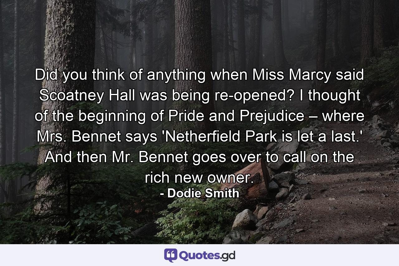 Did you think of anything when Miss Marcy said Scoatney Hall was being re-opened? I thought of the beginning of Pride and Prejudice – where Mrs. Bennet says 'Netherfield Park is let a last.' And then Mr. Bennet goes over to call on the rich new owner. - Quote by Dodie Smith