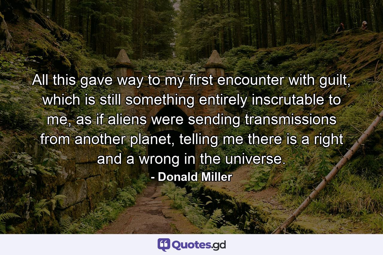 All this gave way to my first encounter with guilt, which is still something entirely inscrutable to me, as if aliens were sending transmissions from another planet, telling me there is a right and a wrong in the universe. - Quote by Donald Miller