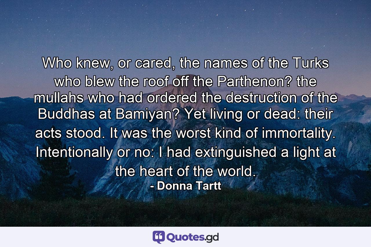 Who knew, or cared, the names of the Turks who blew the roof off the Parthenon? the mullahs who had ordered the destruction of the Buddhas at Bamiyan? Yet living or dead: their acts stood. It was the worst kind of immortality. Intentionally or no: I had extinguished a light at the heart of the world. - Quote by Donna Tartt