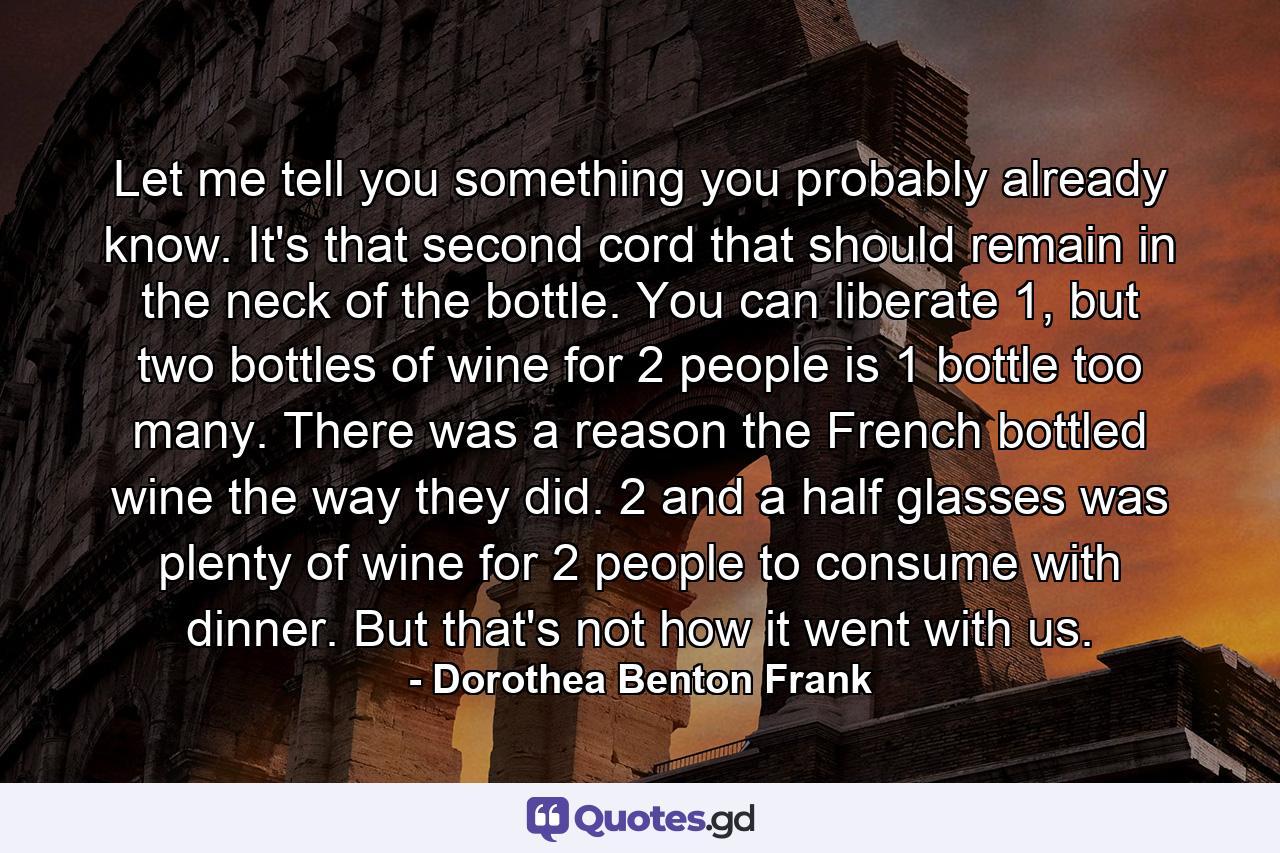 Let me tell you something you probably already know. It's that second cord that should remain in the neck of the bottle. You can liberate 1, but two bottles of wine for 2 people is 1 bottle too many. There was a reason the French bottled wine the way they did. 2 and a half glasses was plenty of wine for 2 people to consume with dinner. But that's not how it went with us. - Quote by Dorothea Benton Frank